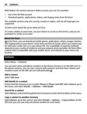 Page 16With Nokias Ovi services and your Nokia account, you can, for example:
•Get a free Ovi Mail account
•Download games, applications, videos, and ringing tones from Ovi Store
The available services may also vary by country or region, and not all languages are
supported.
To learn more about Ovi, go to www.ovi.com.
To create a Nokia account later, use your device to access an Ovi service, and you are
prompted to create an account.
About Ovi Store
 In Ovi Store, you can download mobile games, applications,...