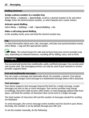 Page 18Dialling shortcuts
Assign a phone number to a number key
Select Menu > Contacts > Speed dials, scroll to a desired number (2-9), and select
Assign. Enter the desired phone number, or select Search and a saved contact.
Activate speed dialling
Select Menu > Settings > Call > Speed dialling > On.
Make a call using speed dialling
In the standby mode, press and hold the desired number key.
Log
To view information about your calls, messages, and data and synchronisation events,
select Menu > Log and the...