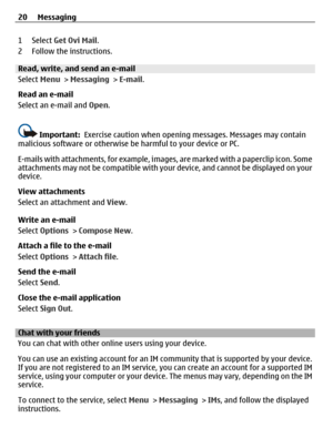Page 201 Select Get Ovi Mail.
2 Follow the instructions.
Read, write, and send an e-mail
Select Menu > Messaging > E-mail.
Read an e-mail
Select an e-mail and Open.
Important:  Exercise caution when opening messages. Messages may contain
malicious software or otherwise be harmful to your device or PC.
E-mails with attachments, for example, images, are marked with a paperclip icon. Some
attachments may not be compatible with your device, and cannot be displayed on your
device.
View attachments
Select an...