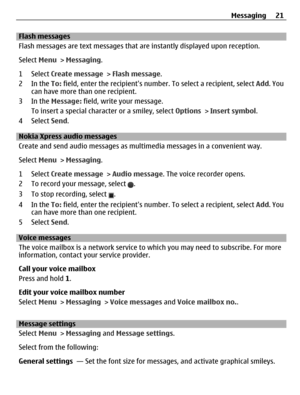 Page 21Flash messages
Flash messages are text messages that are instantly displayed upon reception.
Select Menu > Messaging.
1 Select Create message > Flash message.
2In the To: field, enter the recipients number. To select a recipient, select Add. You
can have more than one recipient.
3In the Message: field, write your message.
To insert a special character or a smiley, select Options > Insert symbol.
4 Select Send.
Nokia Xpress audio messages 
Create and send audio messages as multimedia messages in a...