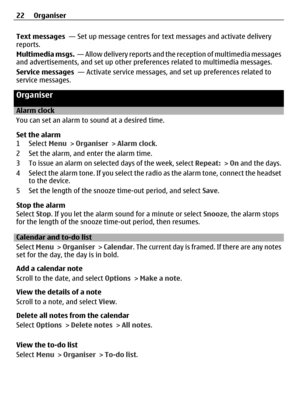 Page 22Text messages  — Set up message centres for text messages and activate delivery
reports.
Multimedia msgs.  — Allow delivery reports and the reception of multimedia messages
and advertisements, and set up other preferences related to multimedia messages.
Service messages  — Activate service messages, and set up preferences related to
service messages.
Organiser
Alarm clock
You can set an alarm to sound at a desired time.
Set the alarm
1 Select Menu > Organiser > Alarm clock.
2 Set the alarm, and enter the...