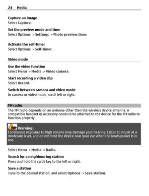Page 24Capture an image
Select Capture.
Set the preview mode and time
Select Options > Settings > Photo preview time.
Activate the self-timer
Select Options > Self-timer.
Video mode
Use the video function
Select Menu > Media > Video camera.
Start recording a video clip
Select Record.
Switch between camera and video mode
In camera or video mode, scroll left or right.
FM radio
The FM radio depends on an antenna other than the wireless device antenna. A
compatible headset or accessory needs to be attached to the...