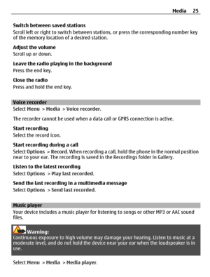 Page 25Switch between saved stations
Scroll left or right to switch between stations, or press the corresponding number key
of the memory location of a desired station.
Adjust the volume
Scroll up or down.
Leave the radio playing in the background
Press the end key.
Close the radio
Press and hold the end key.
Voice recorder
Select Menu > Media > Voice recorder.
The recorder cannot be used when a data call or GPRS connection is active.
Start recording
Select the record icon.
Start recording during a call
Select...