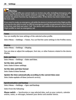 Page 28Warning:
With the Flight profile you cannot make or receive any calls, including emergency calls,
or use other features that require network coverage. To make calls, you must first
activate the phone function by changing profiles. If the device has been locked, enter
the lock code.
If you need to make an emergency call while the device is locked and in the Flight profile,
you may be also able to enter an official emergency number programmed in your device
in the lock code field and select Call. The...