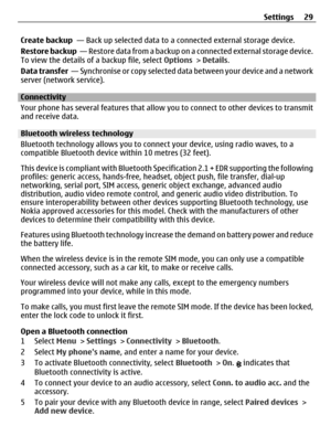 Page 29Create backup  — Back up selected data to a connected external storage device.
Restore backup  — Restore data from a backup on a connected external storage device.
To view the details of a backup file, select Options > Details.
Data transfer  —  S y n c h r o n i s e  o r  c o p y  s e l e c t e d  d a t a  b e t w e e n  y o u r  d e v i c e  a n d  a  n e t w o r k
server (network service).
Connectivity
Your phone has several features that allow you to connect to other devices to transmit
and receive...