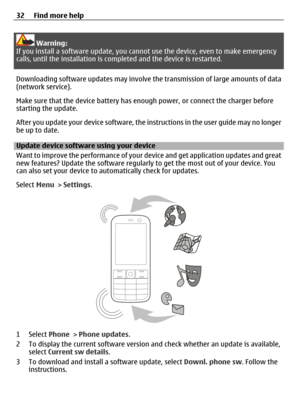 Page 32Warning:
If you install a software update, you cannot use the device, even to make emergency
calls, until the installation is completed and the device is restarted.
Downloading software updates may involve the transmission of large amounts of data
(network service).
Make sure that the device battery has enough power, or connect the charger before
starting the update.
After you update your device software, the instructions in the user guide may no longer
be up to date.
Update device software using your...