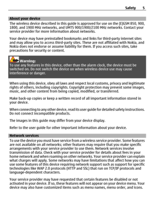 Page 5About your device
The wireless device described in this guide is approved for use on the (E)GSM 850, 900,
1800, and 1900 MHz networks, and UMTS 900/1900/2100 MHz networks. Contact your
service provider for more information about networks.
Your device may have preinstalled bookmarks and links for third-party internet sites
and may allow you to access third-party sites. These are not affiliated with Nokia, and
Nokia does not endorse or assume liability for them. If you access such sites, take
precautions...