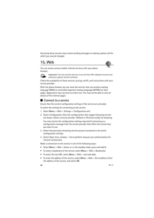 Page 4646Web
Accessing these services may involve sending messages or making a phone call for 
which you may be charged.
15. Web
You can access various mobile internet services with your phone 
browser. 
Important: Use only services that you trust and that offer adequate security and 
protection against harmful software.
Check the availability of these services, pricing, tariffs, and instructions with your 
service provider.
With the phone browser you can view the services that use wireless markup 
language...