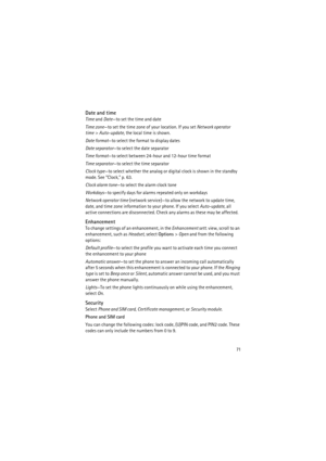 Page 7171
Date and time
Time and Date—to set the time and date
Time zone—to set the time zone of your location. If you set Network operator 
time> Auto-update, the local time is shown.
Date format—to select the format to display dates
Date separator—to select the date separator
Time format—to select between 24-hour and 12-hour time format
Time separator—to select the time separator
Clock type—to select whether the analog or digital clock is shown in the standby 
mode. See “Clock,” p. 63.
Clock alarm tone—to...