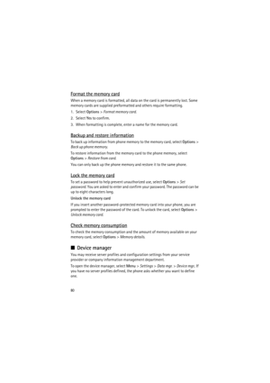 Page 8080
Format the memory card
When a memory card is formatted, all data on the card is permanently lost. Some 
memory cards are supplied preformatted and others require formatting.
1. Select Options> Format memory card.
2. Select Yes to confirm.
3. When formatting is complete, enter a name for the memory card.
Backup and restore information
To back up information from phone memory to the memory card, select Options> 
Back up phone memory.
To restore information from the memory card to the phone memory,...