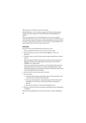 Page 8686
My phones name—to define a name for your phone.
Remote SIM mode> On—to enable the usage of the SIM card of the phone by 
another device (for example, a car kit) by Bluetooth technology (SIM access 
profile)
When the wireless device is in the remote SIM mode, you can only use a compatible 
connected enhancement, such as a car kit, to make or receive calls. Your wireless device will 
not make any calls, except to the emergency numbers programmed into your device, while in 
this mode. To make calls from...