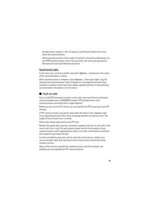 Page 8989
Accept all sync requests> No—to require a confirmation before the server 
starts the synchronization
Network authentication—Only visible if Internet is selected as Data bearer. To 
use HTTPS authentication, select Yes, and enter user name and password in 
Network user name and Network password.
Synchronize data
In the main view, scroll to a profile, and select Options> Synchronise. The status 
of the synchronization is shown.
After synchronization is complete, select Options> View log to open a log...