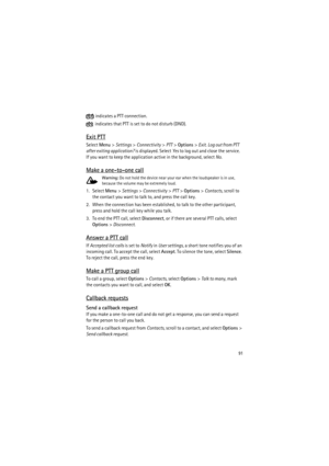 Page 9191
 indicates a PTT connection.
 indicates that PTT is set to do not disturb (DND).
Exit PTT
Select Menu> Settings> Connectivity> PTT> Options> Exit. Log out from PTT 
after exiting application? is displayed. Select Yes to log out and close the service. 
If you want to keep the application active in the background, select No.
Make a one-to-one call
Warning: Do not hold the device near your ear when the loudspeaker is in use, 
because the volume may be extremely loud. 
1. Select Menu> Settings>...