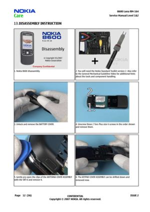 Page 12
2CONFIDENTIAL
Copyright © 2007 NOKIA. All rights reserved.8600 Luna RM-64
Page(36)ISSUE 2
Service Manual Level &2
DISASSEMBLY INSTRUCTION13.
1. Nokia 8600 disassembly.2. You will need the Nokia Standard Toolkit version 2. Also refer 
to the General Mechanical Guideline Video for additional hints 
about the tools and component handling.
3. Unlock and remove the BATTERY COVER.4. Unscrew these 2 Torx Plus size 6 screws in the order shown 
and remove them.
5. Gently pry open the clips of the...