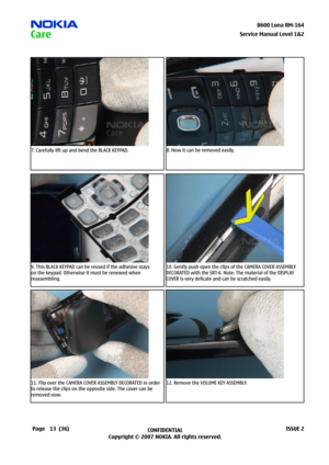 Page 13
3CONFIDENTIAL
Copyright © 2007 NOKIA. All rights reserved.8600 Luna RM-64
Page(36)ISSUE 2
Service Manual Level &2
7. Carefully lift up and bend the BLACK KEYPAD.8. Now it can be removed easily.
9. This BLACK KEYPAD can be reused if the adhesive stays 
on the keypad. Otherwise it must be renewed when 
reassembling.
10. Gently push open the clips of the CAMERA COVER ASSEMBLY 
DECORATED with the SRT-6. Note: The material of the DISPLAY 
COVER is very delicate and can be scratched easily.
11....