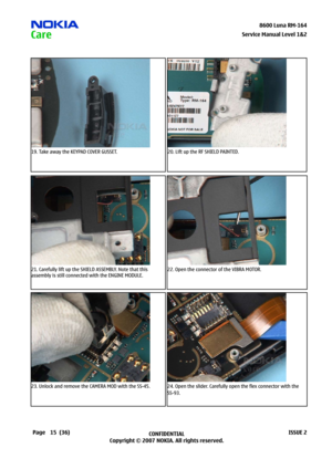 Page 15
5CONFIDENTIAL
Copyright © 2007 NOKIA. All rights reserved.8600 Luna RM-64
Page(36)ISSUE 2
Service Manual Level &2
19. Take away the KEYPAD COVER GUSSET.20. Lift up the RF SHIELD PAINTED.
21. Carefully lift up the SHIELD ASSEMBLY. Note that this 
assembly is still connected with the ENGINE MODULE.
22. Open the connector of the VIBRA MOTOR.
23. Unlock and remove the CAMERA MOD with the SS-45.24. Open the slider. Carefully open the flex connector with the 
SS-93. 