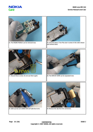 Page 16
6CONFIDENTIAL
Copyright © 2007 NOKIA. All rights reserved.8600 Luna RM-64
Page(36)ISSUE 2
Service Manual Level &2
25. The ENGINE MODULE can be removed now.26. Unscrew these 2 Torx Plus size 4 screws in the order shown 
and remove them.
27. Discard these screws. Do not use them again.28. The DISPLAY COVER can be separated now.
29. Shift out the LCD CONNECTOR CLIP with the SS-93.30. Remove the clip from the connectors. 