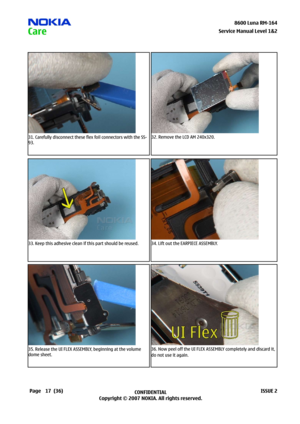 Page 17
7CONFIDENTIAL
Copyright © 2007 NOKIA. All rights reserved.8600 Luna RM-64
Page(36)ISSUE 2
Service Manual Level &2
31. Carefully disconnect these flex foil connectors with the SS-
93.
32. Remove the LCD AM 240x320.
33. Keep this adhesive clean if this part should be reused.34. Lift out the EARPIECE ASSEMBLY.
35. Release the UI FLEX ASSEMBLY, beginning at the volume 
dome sheet.
36. Now peel off the UI FLEX ASSEMBLY completely and discard it, 
do not use it again. 