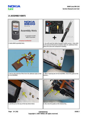 Page 19
9CONFIDENTIAL
Copyright © 2007 NOKIA. All rights reserved.8600 Luna RM-64
Page(36)ISSUE 2
Service Manual Level &2
ASSEMBLY HINTS14.
1. Nokia 8600 assembly hints.2. You will need the Nokia Standard Toolkit version 2. Also refer 
to the General Mechanical Guideline Video for additional hints 
about the tools and component handling.
3. Peel up all protection films from the adhesive tapes of the 
UI FLEX ASSEMBLY.
4. When replacing the UI FLEX ASSEMBLY, check this guide at the 
bottom,...
5....