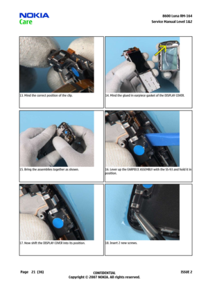 Page 21
2CONFIDENTIAL
Copyright © 2007 NOKIA. All rights reserved.8600 Luna RM-64
Page(36)ISSUE 2
Service Manual Level &2
13. Mind the correct position of the clip.14. Mind the glued in earpiece gasket of the DISPLAY COVER.
15. Bring the assemblies together as shown.16. Lever up the EARPIECE ASSEMBLY with the SS-93 and hold it in 
position.
17. Now shift the DISPLAY COVER into its position.18. Insert 2 new screws. 