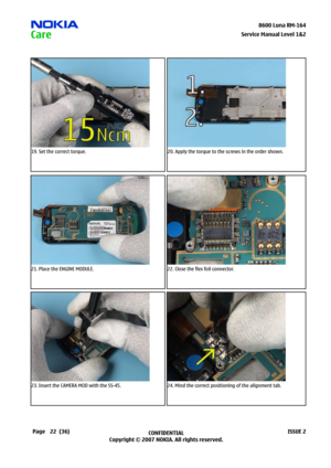 Page 22
22CONFIDENTIAL
Copyright © 2007 NOKIA. All rights reserved.8600 Luna RM-64
Page(36)ISSUE 2
Service Manual Level &2
19. Set the correct torque.20. Apply the torque to the screws in the order shown.
21. Place the ENGINE MODULE.22. Close the flex foil connector.
23. Insert the CAMERA MOD with the SS-45.24. Mind the correct positioning of the alignment tab. 