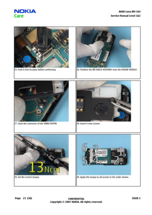 Page 23
23CONFIDENTIAL
Copyright © 2007 NOKIA. All rights reserved.8600 Luna RM-64
Page(36)ISSUE 2
Service Manual Level &2
25. Push it into its place before continuing.26. Position the BB SHIELD ASSEMBLY near the ENGINE MODULE.
27. Close the connector of the VIBRA MOTOR.28. Insert 6 new screws.
29. Set the correct torque.30. Apply the torque to all screws in the order shown. 