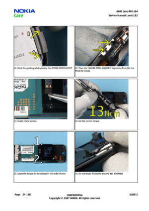 Page 24
24CONFIDENTIAL
Copyright © 2007 NOKIA. All rights reserved.8600 Luna RM-64
Page(36)ISSUE 2
Service Manual Level &2
31. Mind the guiding while placing the KEYPAD COVER GUSSET.32. Place the CAMERA BEZEL ASSEMBLY, beginning from the top. 
Mind the hooks.
33. Insert 2 new screws.34. Set the correct torque.
35. Apply the torque to the screws in the order shown.36. Do not forget fitting the VOLUME KEY ASSEMBLY. 