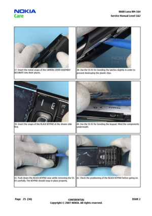 Page 25
25CONFIDENTIAL
Copyright © 2007 NOKIA. All rights reserved.8600 Luna RM-64
Page(36)ISSUE 2
Service Manual Level &2
37. Insert the metal snaps of the CAMERA COVER ASSEMBLY 
DECORATE into their places.
38. Use the SS-93 for bending the latches slightly in order to 
prevent destroying the plastic clips.
39. Insert the snaps of the BLACK KEYPAD at the shown side 
first.
40. Use the SS-93 for bending the keypad. Mind the components 
underneath.
41. Push down the BLACK KEYPAD now while removing the...