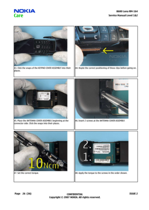 Page 26
26CONFIDENTIAL
Copyright © 2007 NOKIA. All rights reserved.8600 Luna RM-64
Page(36)ISSUE 2
Service Manual Level &2
43. Click the snaps of the KEYPAD COVER ASSEMBLY into their 
places.
44. Nopte the correct positioning of these clips before going on.
45. Place the ANTENNA COVER ASSEMBLY, beginning at the 
connector side. Click the snaps into their places.
46. Insert 2 screws at the ANTENNA COVER ASSEMBLY.
47. Set the correct torque.48. Apply the torque to the screws in the order shown. 