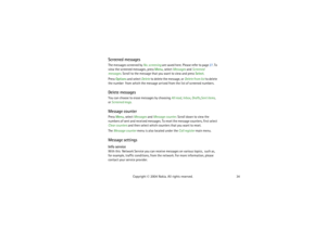 Page 3434 Copyright © 2004 Nokia. All rights reserved.
Screened messagesThe messages screened by No. screening are saved here. Please refer to page 27. To 
view the screened messages, press Menu, select Messages and Screened 
messages. Scroll to the message that you want to view and press Select.
Press Options and select Delete to delete the message, or Delete from list to delete 
the number  from which the message arrived from the list of screened numbers.Delete messagesYou can choose to erase messages by...
