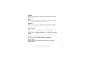 Page 3535 Copyright © 2004 Nokia. All rights reserved.
TemplatesSelect Templates to view, edit or delete the preset messages that can be used for 
writing a message. SmileysSelect Smileys to use the preset smileys  such as :-) in compiling messages. You 
can also edit the existing smileys and create new smileys.SignaturesSelect Signature text to input or edit  your signature, which will be added to your 
messages automatically. Select Include sig. to set the automatically inserted 
signature to on or...