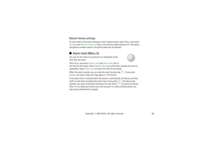 Page 4848 Copyright © 2004 Nokia. All rights reserved.
Restore factory settingsTo reset some of the menu settings to their original values, press Menu and select 
Settings and Restore factory set. Key in the security code and press OK. The names 
and phone numbers saved in the phone book are not deleted.Alarm clock (Menu 5)You can set the alarm to sound once or repeatedly at the 
time that you want.
Press Menu and select Alarm clock and Alarm time. Key in 
the time for the alarm. Select Repeat alarm to set the...