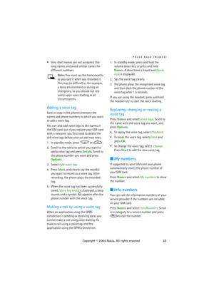 Page 23Phone book (Names)
Copyright © 2004 Nokia. All rights reserved23  Very short names are not accepted. Use 
long names and avoid similar names for 
different numbers.
Note: You must say the name exactly 
as  y o u  sai d  i t  wh e n  yo u  r ec o r d e d  i t . 
This may be difficult in, for example, 
a noisy environment or during an 
emergency, so you should not rely 
solely upon voice dialling in all 
circumstances.
Adding a voice tag
Save or copy in the phone’s memory the 
names and phone numbers to...