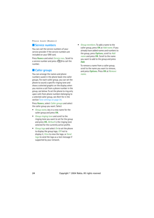 Page 24Phone book (Names)
24Copyright © 2004 Nokia. All rights reserved
■Service numbers
You can call the service numbers of your 
service provider if the service numbers are 
included on your SIM card.
Press Names and select Service nos.. Scroll to 
a service number and press  to call the 
number.
■Caller groups
You can arrange the names and phone 
numbers saved in the phone book into caller 
groups. For each caller group, you can set the 
phone to sound a specific ringing tone and 
show a selected graphic on...