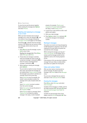 Page 28Menu functions
28Copyright © 2004 Nokia. All rights reserved To view the text and the picture together 
before sending the message press Options 
and select Preview.
Reading and replying to a message 
or an e-mail
When you have received a text or picture 
message or an e-mail, the indicator   and 
the number of new messages followed by 
messages received will appear on the display.
The blinking   indicates that the message 
memory is full. Before you can receive or send 
new messages, delete some of your...