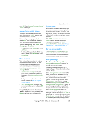 Page 29Menu functions
Copyright © 2004 Nokia. All rights reserved29 press OK when Erase read messages from all 
folders? is displayed.
Archive folder and My folders
To organise your messages, you can move 
some of them to the Archive folder, or add 
new folders for your messages.
While reading a message, press Options. 
Select Move, scroll to the folder where you 
want to move the message and press OK.
To add or delete a folder, press Menu, select 
Messages and My folders.
 To add a folder, press Options and...