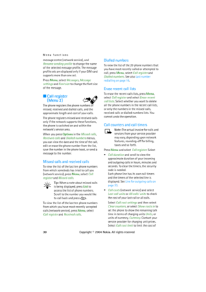 Page 30Menu functions
30Copyright © 2004 Nokia. All rights reserved message centre (network service), and 
Rename sending profile to change the name 
of the selected message profile. The message 
profile sets are displayed only if your SIM card 
supports more than one set.
Press Menu, select Messages, Message 
settings and Font size to change the font size 
of the message.
■Call register
(Menu 2)
The phone registers the phone numbers of 
missed, received and dialled calls, and the 
approximate length and cost...