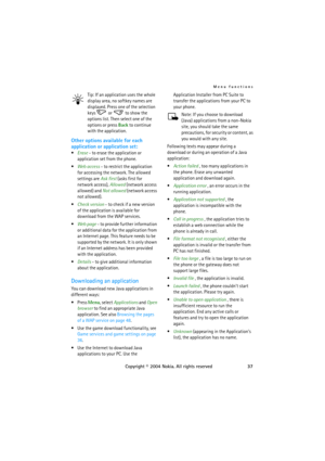 Page 37Menu functions
Copyright © 2004 Nokia. All rights reserved37 Tip: If an application uses the whole 
display area, no softkey names are 
displayed. Press one of the selection 
keys   or   to show the 
options list. Then select one of the 
options or press Back to continue 
with the application.
Other options available for each 
application or application set:
Erase - to erase the application or 
application set from the phone.
Web access - to restrict the application 
for accessing the network. The...