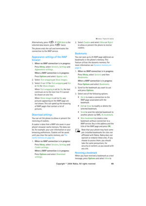 Page 49Menu functions
Copyright © 2004 Nokia. All rights reserved49 Alternatively, press  . If GSM data is the 
selected data bearer, press   twice.
The phone ends the call and terminates the 
connection to the WAP service.
Appearance settings of the WAP 
browser
1.When no WAP connection is in progress:
Press Menu, select Services, Settings and 
Appearance settings.
When a WAP connection is in progress:
Press Options and select Appear. sett..
2. Select Text wrapping or Show images.
3. Select On or Off for Text...