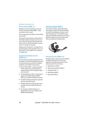 Page 58Genuine Accessories
58Copyright © 2004 Nokia. All rights reserved
Phone Holder (MBC-1)
Designed to fit and complement your cars 
interiors, the Phone Holder, MBC-1, holds 
your phone firmly in place.
You can easily place the phone into the holder 
with a hand.
Pressing the release button on either side of 
the holder loosens the bottom lock. You can 
now remove the phone from the holder and 
take it with you. The Phone Holder is easy to 
install in a convenient location.
Always secure the phone in its...