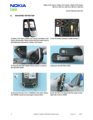 Page 13 Nokia 2320 classic / Nokia 2323 classic / Nokia 2330 classic
RM-512 / RM-513 / RM-514 / RM-515 / RM-543
Service Manual Level 1&2
 
13 
Confidential  Copyright © 2009 NOKIA  All rights reserved Version 2.0 ISSUE 1  
11. DISASSEMBLY INSTRUCTION 
  
1) Nokia 2320 classic, Nokia 2323 classic and Nokia 2330 
classic disassembly. Please notice that the model used in 
the following instructions is Nokia 2330 classic. 2) Use the Nokia Standard Toolkit version 2. 
  
3) Press the BATTERY COVER release button...