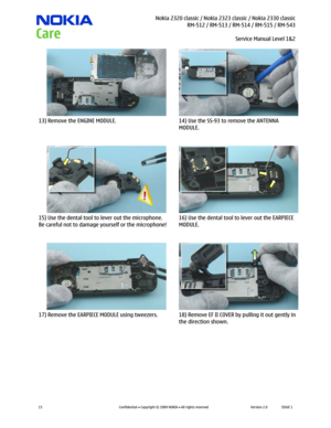 Page 15 Nokia 2320 classic / Nokia 2323 classic / Nokia 2330 classic
RM-512 / RM-513 / RM-514 / RM-515 / RM-543
Service Manual Level 1&2
 
15 
Confidential  Copyright © 2009 NOKIA  All rights reserved Version 2.0 ISSUE 1  
  
13) Remove the ENGINE MODULE.  14) Use the SS-93 to remove the ANTENNA 
MODULE. 
  
15) Use the dental tool to lever out the microphone. 
Be careful not to damage yourself or the microphone! 16) Use the dental tool to lever out the EARPIECE 
MODULE. 
  
17) Remove the EARPIECE MODULE...