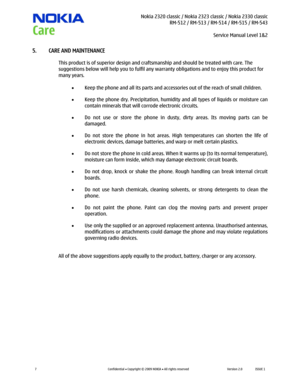 Page 7 Nokia 2320 classic / Nokia 2323 classic / Nokia 2330 classic
RM-512 / RM-513 / RM-514 / RM-515 / RM-543
Service Manual Level 1&2
 
7 
Confidential  Copyright © 2009 NOKIA  All rights reserved Version 2.0 ISSUE 1  
5. CARE AND MAINTENANCE 
This product is of superior design and craftsmanship and should be treated with care. The 
suggestions below will help you to fulfil any warranty obligations and to enjoy this product for 
many years. 
 
 Keep the phone and all its parts and accessories out of the...