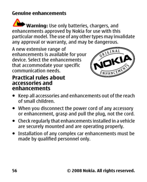 Page 57
Genuine enhancements
Warning: Use only batteries, chargers, and
enhancements approved by  Nokia for use with this
particular model. The use of any other types may invalidate
any approval or warranty, and may be dangerous.
A new extensive range of
enhancements is available for your
device. Select  the enhancements
that accommodate your specific
communication needs.
Practical rules about
accessories and
enhancements
● Keep all accessories and enha ncements out of the reach
of small children.
● When you...