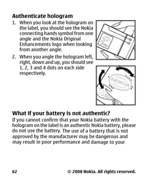Page 63
Authenticate hologram
1. When you look at the hologram onthe label, you shou ld see the Nokia
connecting hands symbol from one
angle and the Nokia Original
Enhancements logo  when looking
from another angle.
2. When you angle the hologram left, right, down and up, you should see
1, 2, 3 and 4 dots on each side
respectively.
What if your battery  is not authentic?
If you cannot confirm that your Nokia battery with the
hologram on the label is an authentic Nokia battery, please
do not use the battery....