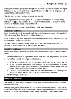 Page 13When you write text, press and hold Options to switch between traditional text input,
indicated by 
, and predictive text input, indicated by . Not all languages are
supported by predictive text input.
The character cases are indicated by 
, , and .
To change the character case, press  #. To change from the letter to number mode,
indicated by 
, press and hold  #, and select  Number mode . To change from the
number to the letter mode, press and hold  #.
To set the writing language, select  Options >...