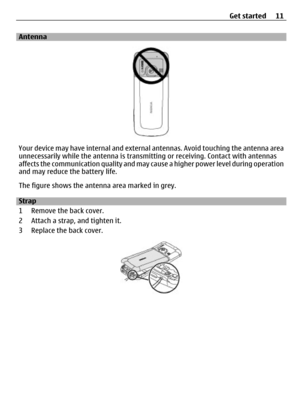 Page 11Antenna
Your device may have internal and external antennas. Avoid touching the antenna area
unnecessarily while the antenna is transmit ting or receiving. Contact with antennas
affects the communication quality and may ca use a higher power level during operation
and may reduce the battery life.
The figure shows the antenna area marked in grey.
Strap
1 Remove the back cover.
2 Attach a strap, and tighten it.
3 Replace the back cover.
Get started 11 