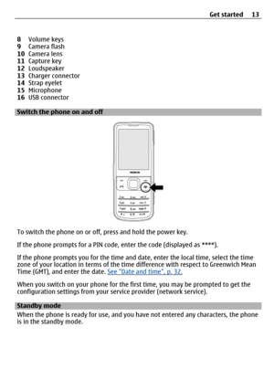 Page 138Volume keys
9 Camera flash
10 Camera lens
11 Capture key
12 Loudspeaker
13 Charger connector
14 Strap eyelet
15 Microphone
16 USB connector
Switch the phone on and off
To switch the phone on or off,  press and hold the power key.
If the phone prompts for a PIN code,  enter the code (displayed as ****).
If the phone prompts you for the time and date, enter the local time, select the time
zone of your location in terms of the ti me difference with respect to Greenwich Mean
Time (GMT), and enter the date....