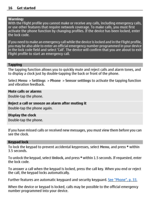 Page 16Warning:
With the Flight profile you cannot make or receive any calls, including emergency calls,
or use other features that require network  coverage. To make calls, you must first
activate the phone function by changing prof iles. If the device has been locked, enter
the lock code.
If you need to make an emergency call while th e device is locked and in the Flight profile,
you may be also able to enter an official  emergency number programmed in your device
in the lock code field and select Call. The...