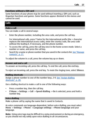 Page 17Functions without a SIM card 
Some functions of your phone may be used without inserting a SIM card, such as
Organiser functions and games. Some func tions appear dimmed in the menus and
cannot be used.
Calls
Make a call
You can make a call  in several ways:
• Enter the phone number, including th e area code, and press the call key.
For international calls, press  * twice for the international  prefix (the + character
replaces the international access code), enter the co untry code, the area code
without...